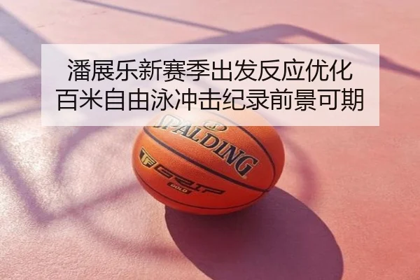 潘展乐新赛季出发反应优化 百米自由泳冲击纪录前景可期