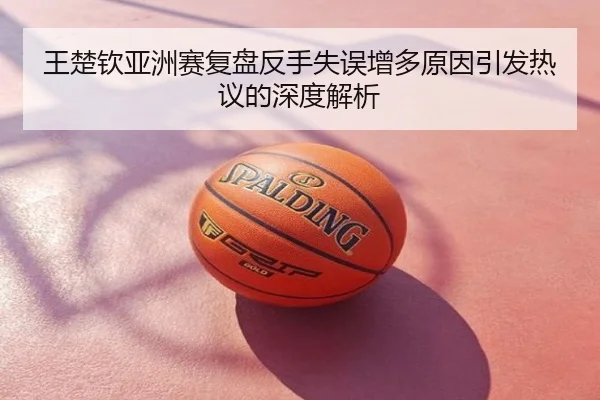 王楚钦亚洲赛复盘反手失误增多原因引发热议的深度解析