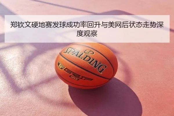郑钦文硬地赛发球成功率回升与美网后状态走势深度观察